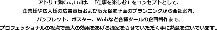 アトリエ獏Co.,Ltdは、「仕事を楽しむ」をコンセプトとして、企業様や法人様の広告宣伝および販売促進計画のプランニングから会社案内、パンフレット、ポスター、Webなど各種ツールの企画制作まで、プロフェッショナルの視点で最大の効果をあげる提案をさせていただく事に熱意を注いでいます。