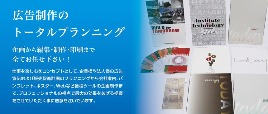 広告制作のトータルプランニング　企画から編集・制作・印刷まで全てお任せください！　仕事を楽しむをコンセプトとして。企業様や法人様の広告宣伝および販売促進計画のプランニングから会社案内、パンフレット、ポスター、Webなど各種ツールの企画制作まで、プロフェッショナルの視点で最大の効果をあげる提案をさせていただく事に熱意を注いでいます。